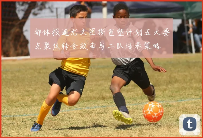 都体报道尤文图斯重塑计划五大要点聚焦转会效率与二队培养策略