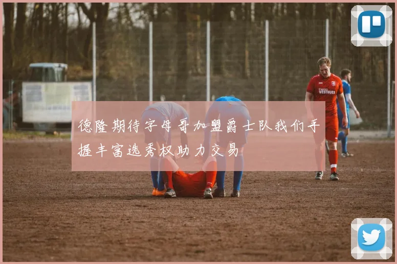 德隆期待字母哥加盟爵士队我们手握丰富选秀权助力交易