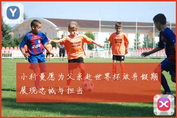 小科曼愿为父亲赴世界杯放弃假期展现忠诚与担当