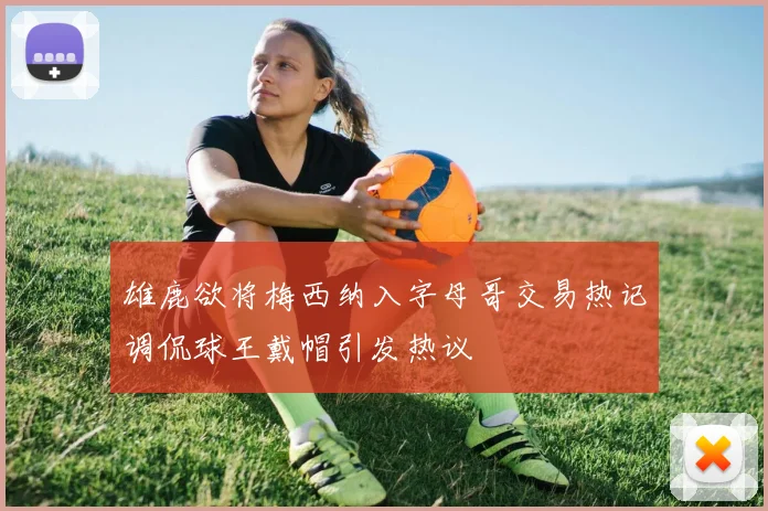 雄鹿欲将梅西纳入字母哥交易热记调侃球王戴帽引发热议