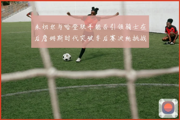 米切尔与哈登联手能否引领骑士在后詹姆斯时代突破季后赛次轮挑战