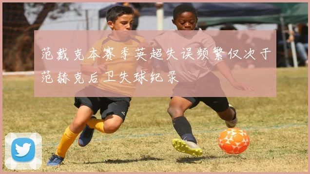 范戴克本赛季英超失误频繁仅次于范赫克后卫失球纪录