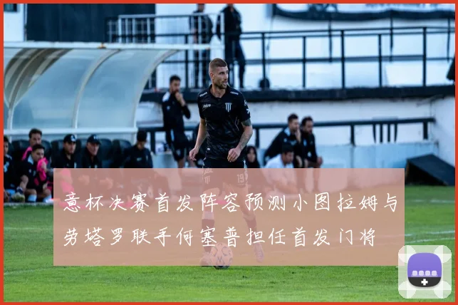 意杯决赛首发阵容预测小图拉姆与劳塔罗联手何塞普担任首发门将