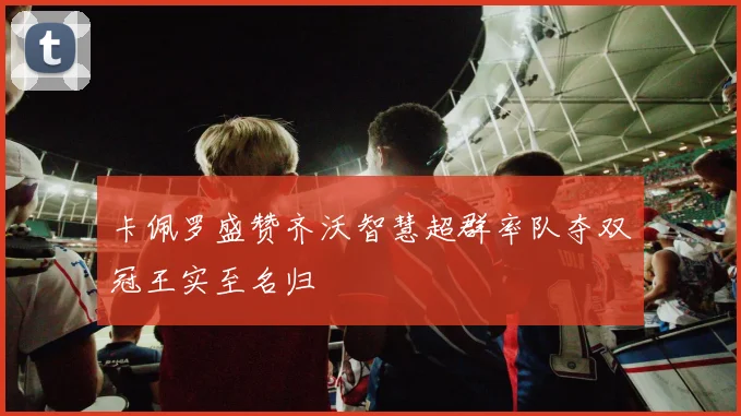 卡佩罗盛赞齐沃智慧超群率队夺双冠王实至名归