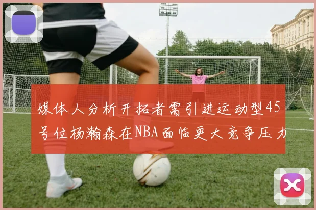 媒体人分析开拓者需引进运动型45号位杨瀚森在NBA面临更大竞争压力