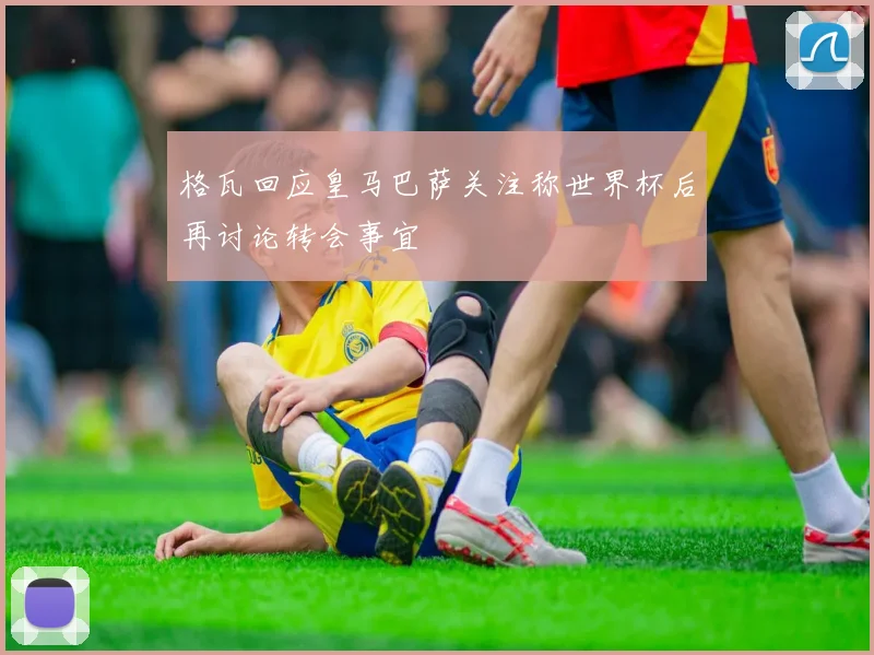 格瓦回应皇马巴萨关注称世界杯后再讨论转会事宜
