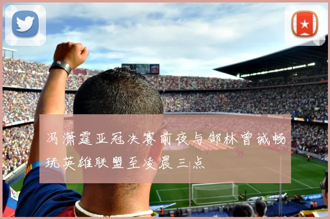 冯潇霆亚冠决赛前夜与郜林曾诚畅玩英雄联盟至凌晨三点
