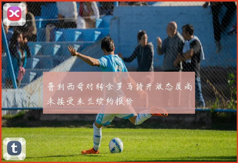 普利西奇对转会罗马持开放态度尚未接受米兰续约报价