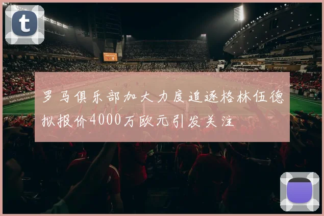 罗马俱乐部加大力度追逐格林伍德拟报价4000万欧元引发关注