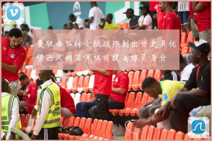 曼联面临转会挑战热刺出价更具优势西汉姆若保级将提高球员身价