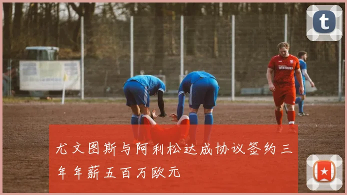 尤文图斯与阿利松达成协议签约三年年薪五百万欧元