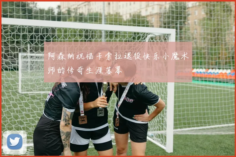 阿森纳祝福卡索拉退役快乐小魔术师的传奇生涯落幕