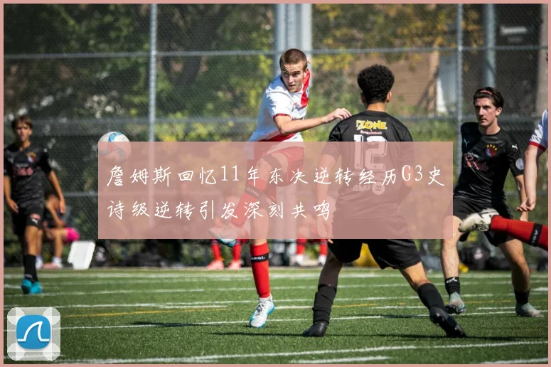 詹姆斯回忆11年东决逆转经历G3史诗级逆转引发深刻共鸣