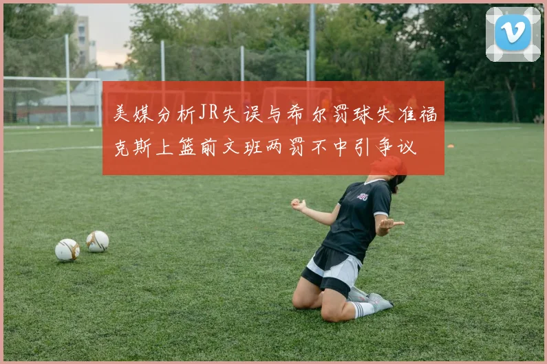 美媒分析JR失误与希尔罚球失准福克斯上篮前文班两罚不中引争议