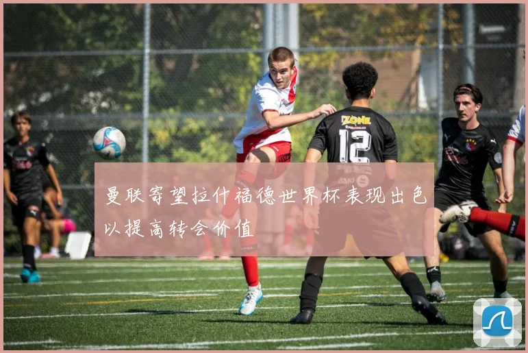 曼联寄望拉什福德世界杯表现出色以提高转会价值