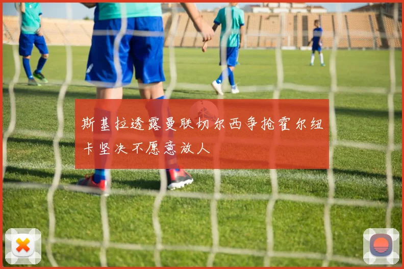 斯基拉透露曼联切尔西争抢霍尔纽卡坚决不愿意放人