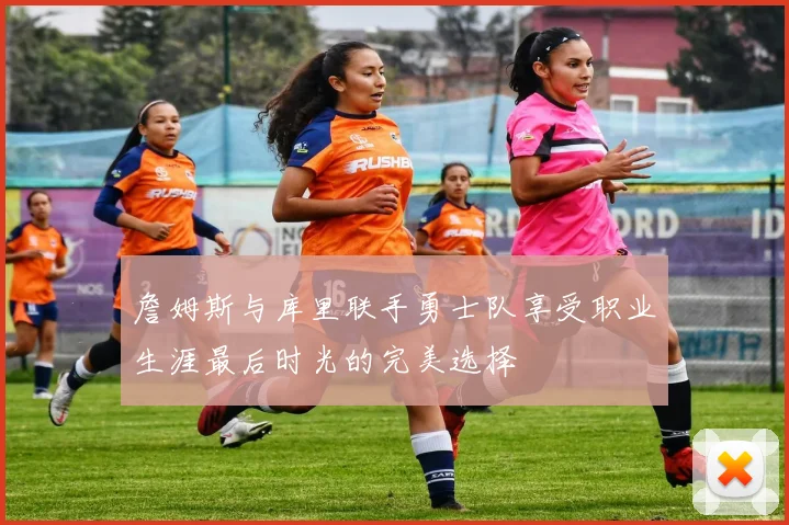 詹姆斯与库里联手勇士队享受职业生涯最后时光的完美选择