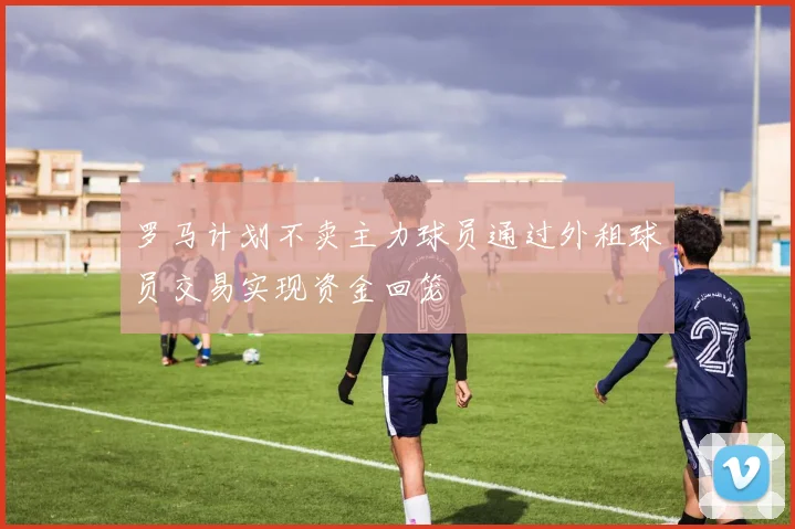 罗马计划不卖主力球员通过外租球员交易实现资金回笼