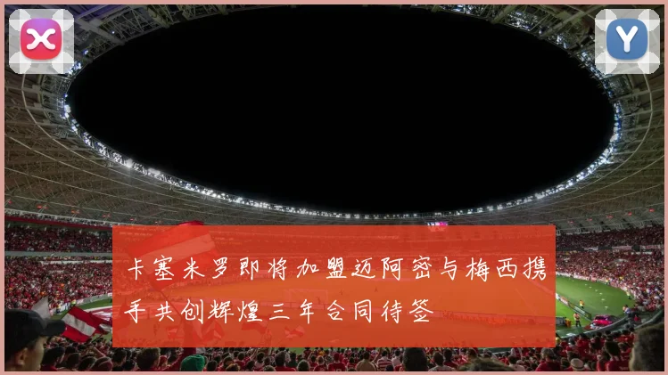 卡塞米罗即将加盟迈阿密与梅西携手共创辉煌三年合同待签