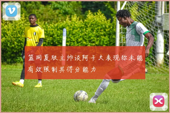 篮网夏联主帅谈阿卡夫表现称未能有效限制其得分能力