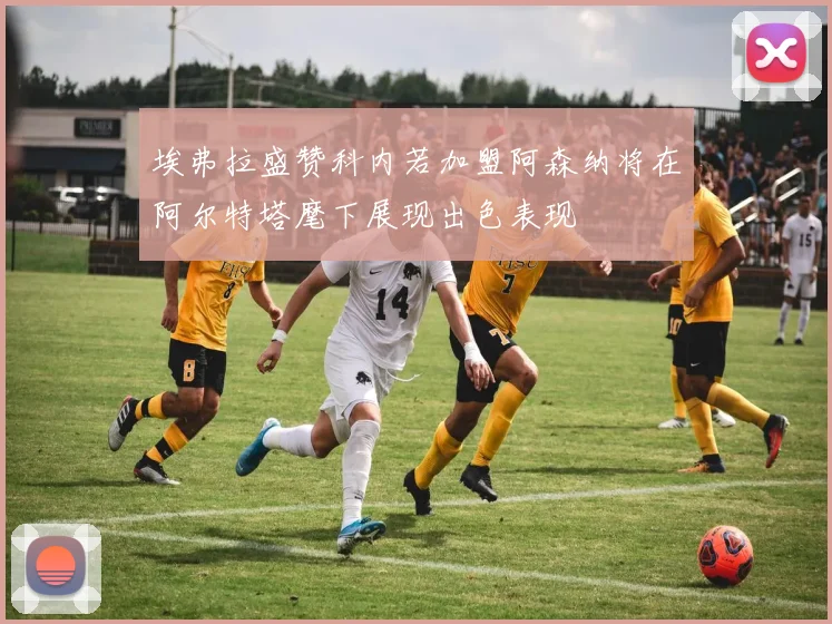 埃弗拉盛赞科内若加盟阿森纳将在阿尔特塔麾下展现出色表现