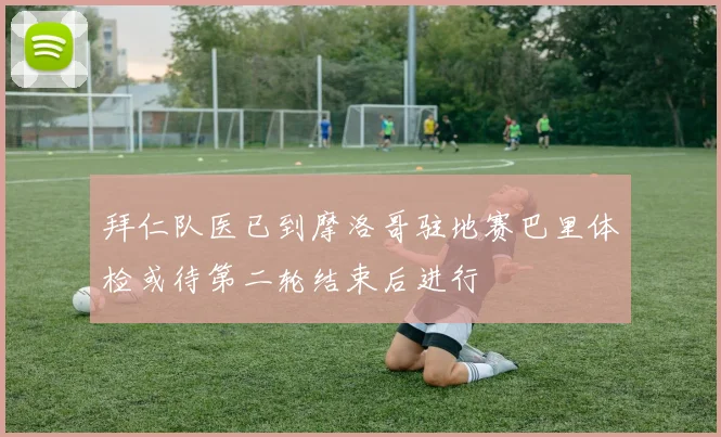 拜仁队医已到摩洛哥驻地赛巴里体检或待第二轮结束后进行