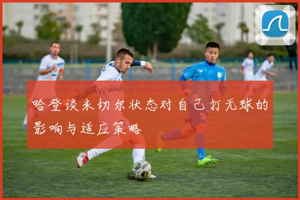 哈登谈米切尔状态对自己打无球的影响与适应策略